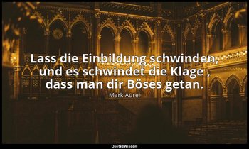 "Lass die Einbildung schwinden, und es schwindet die Klage , dass man dir Böses  — Mark Aurel