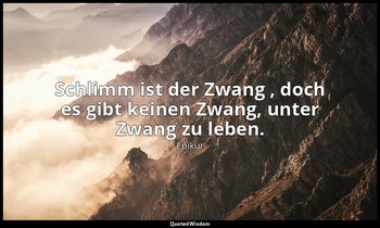 "Schlimm ist der Zwang , doch es gibt keinen Zwang, unter Zwang zu leben." — Epikur