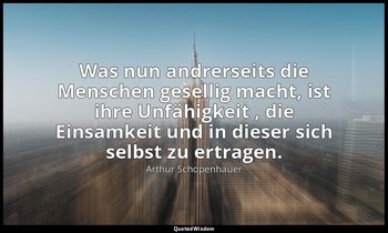 "Was nun andrerseits die Menschen gesellig macht, ist ihre Unfähigkeit , die Ein — Arthur Schopenhauer
