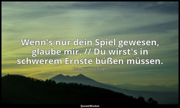 "Wenn's nur dein Spiel gewesen, glaube mir, // Du wirst's in schwerem Ernste büß — Friedrich Schiller