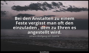 "Bei den Anstalten zu einem Feste vergisst man oft den einzuladen , dem zu Ehren — Johann Wolfgang von Goethe