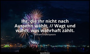 "Ihr, die ihr nicht nach Aussehn wählt, // Wagt und wählt, was wahrhaft zählt."  — William Shakespeare