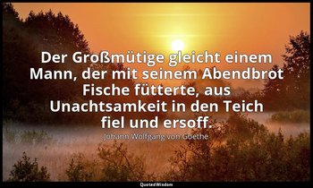 "Der Großmütige gleicht einem Mann, der mit seinem Abendbrot Fische fütterte, au — Johann Wolfgang von Goethe