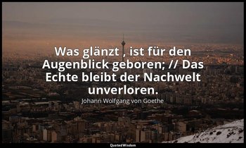 "Was glänzt , ist für den Augenblick geboren; // Das Echte bleibt der Nachwelt u — Johann Wolfgang von Goethe