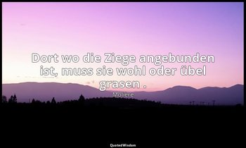 "Dort wo die Ziege angebunden ist, muss sie wohl oder übel grasen ." — Molière