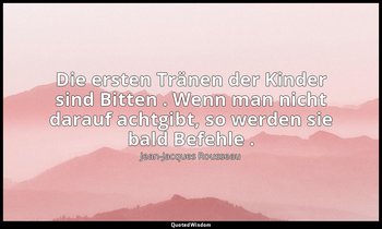 "Die ersten Tränen der Kinder sind Bitten . Wenn man nicht darauf achtgibt, so w — Jean-Jacques Rousseau