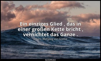 "Ein einziges Glied , das in einer großen Kette bricht , vernichtet das Ganze ." — Johann Wolfgang von Goethe