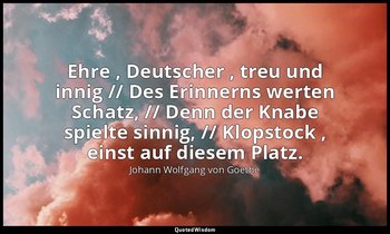 " Ehre , Deutscher , treu und innig // Des Erinnerns werten Schatz, // Denn der  — Johann Wolfgang von Goethe