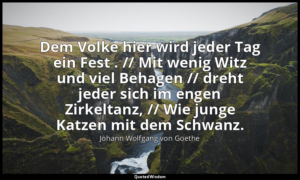 "Dem Volke hier wird jeder Tag ein Fest . // Mit wenig Witz und viel Behagen //  — Johann Wolfgang von Goethe