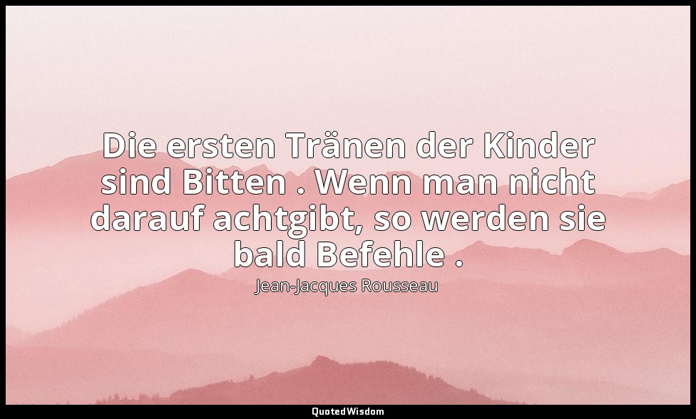 "Die ersten Tränen der Kinder sind Bitten . Wenn man nicht darauf achtgibt, so w — Jean-Jacques Rousseau
