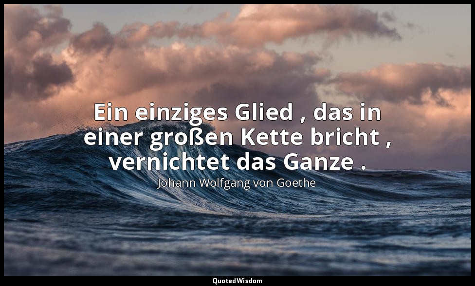 "Ein einziges Glied , das in einer großen Kette bricht , vernichtet das Ganze ." — Johann Wolfgang von Goethe