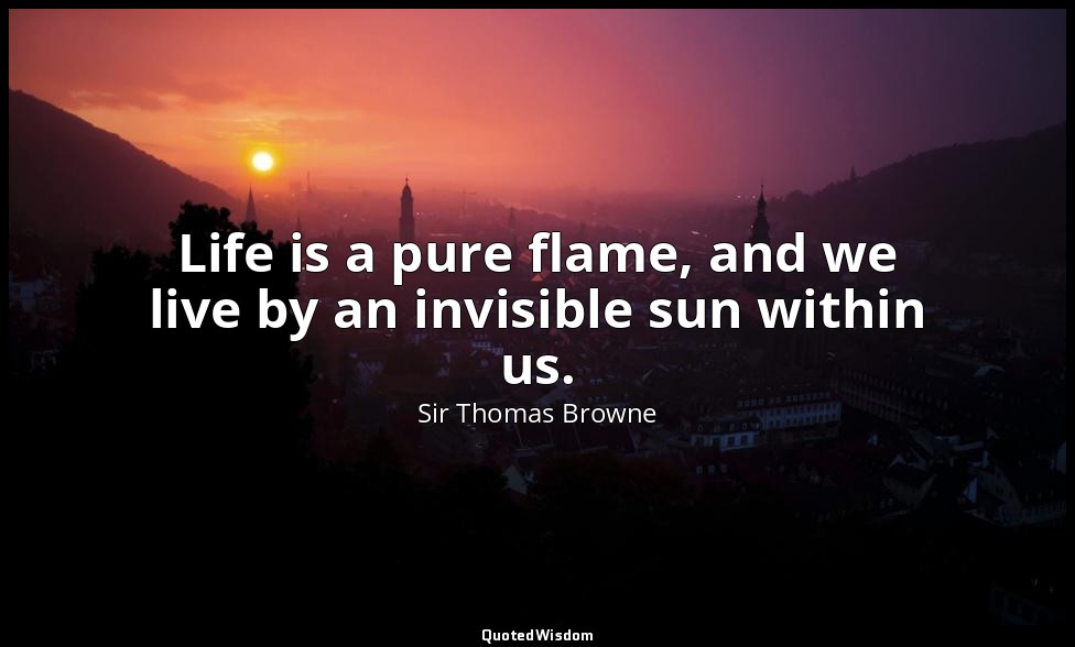 Life is a pure flame, and we live by an invisible sun within us. — Sir Thomas Browne