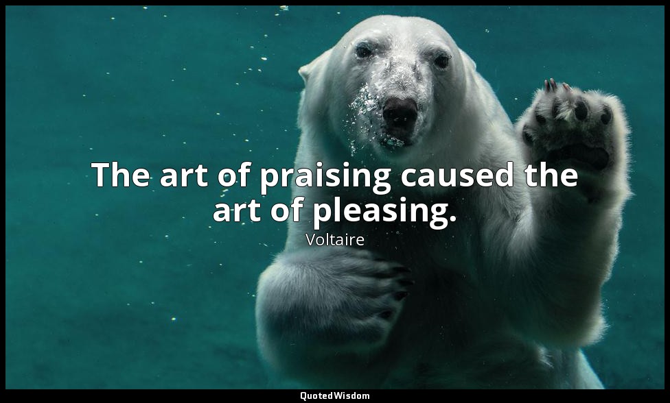 The art of praising caused the art of pleasing. — Voltaire