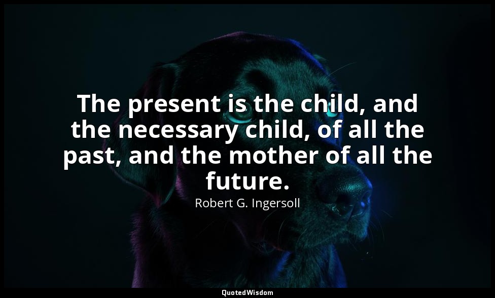 The present is the child, and the necessary child, of all the past, and the moth — Robert G. Ingersoll