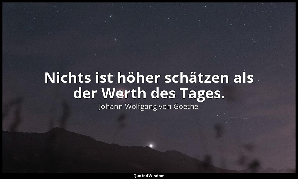 Nichts ist höher schätzen als der Werth des Tages. — Johann Wolfgang von Goethe
