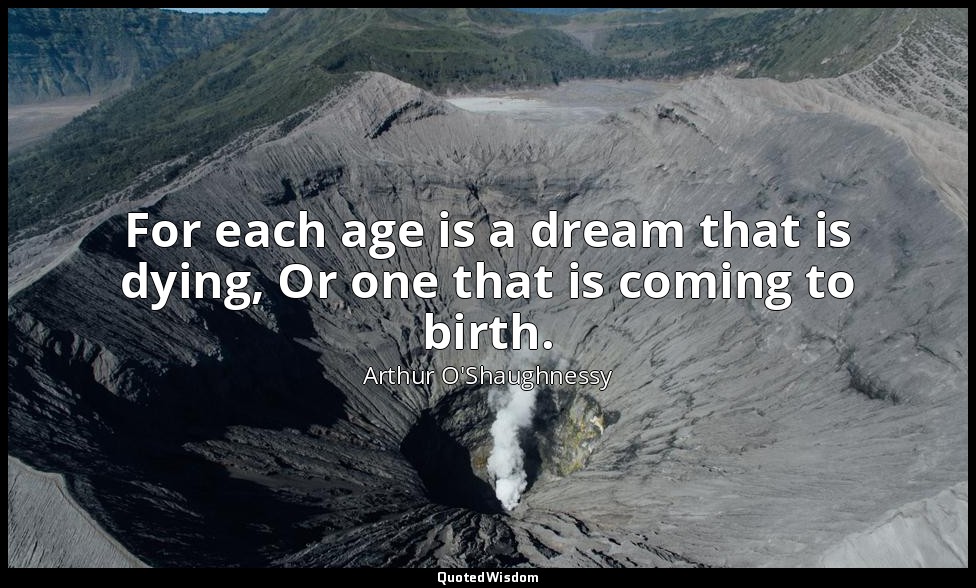For each age is a dream that is dying, Or one that is coming to birth. — Arthur O'Shaughnessy
