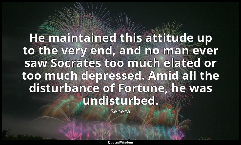 He maintained this attitude up to the very end, and no man ever saw Socrates too — Seneca