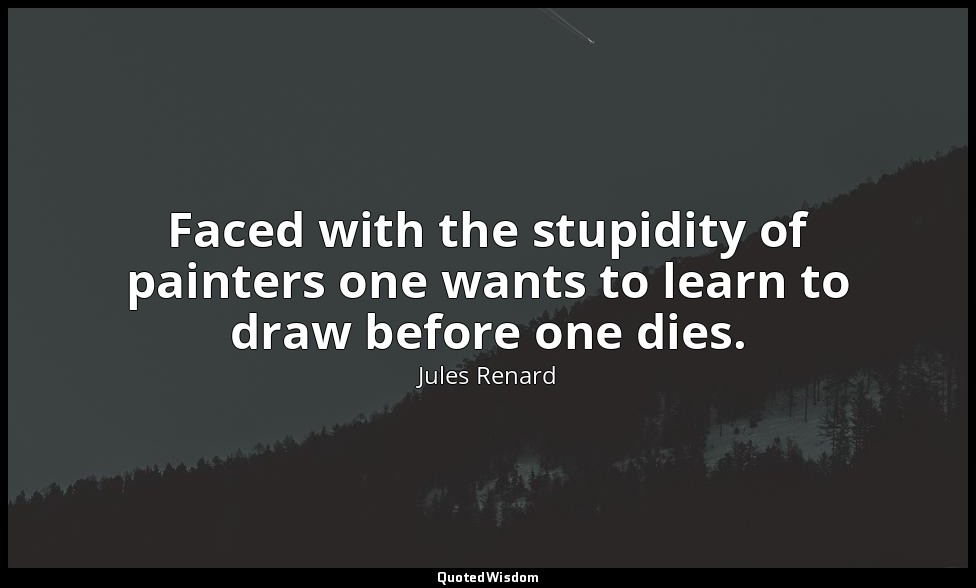 Faced with the stupidity of painters one wants to learn to draw before one dies. — Jules Renard