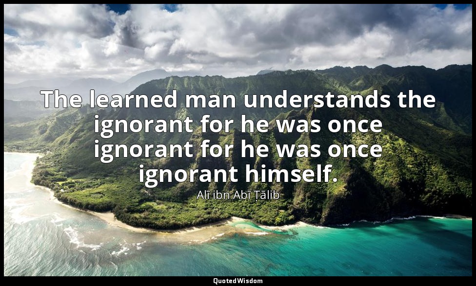 The learned man understands the ignorant for he was once ignorant for he was onc — Alī ibn Abī Ṭālib