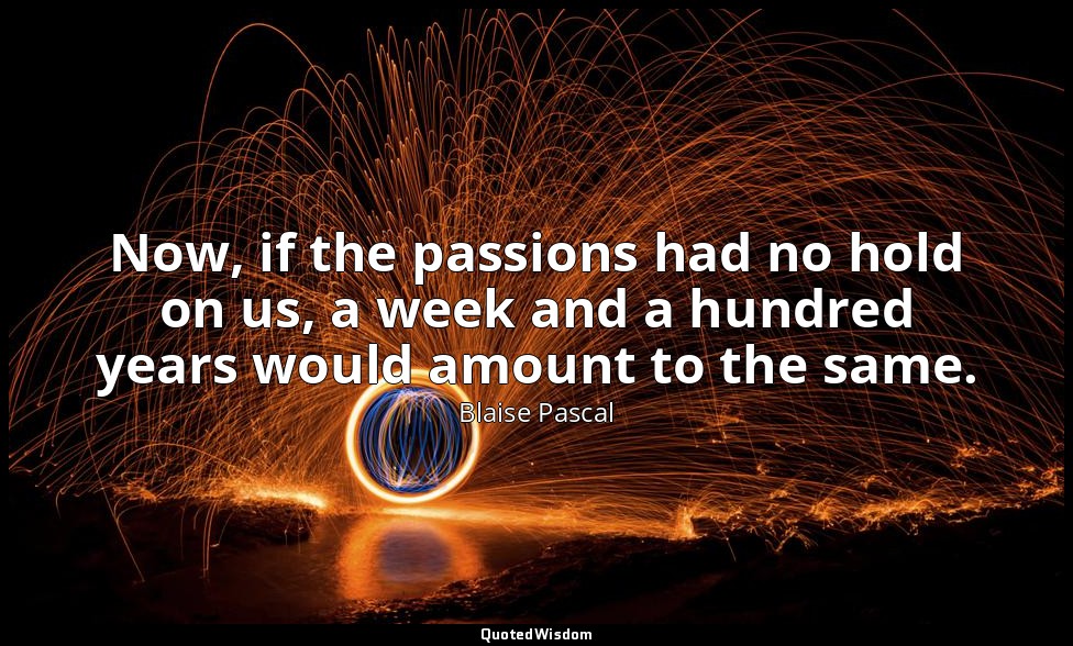 Now, if the passions had no hold on us, a week and a hundred years would amount  — Blaise Pascal