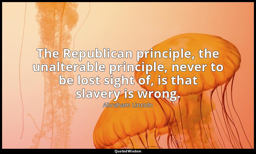 The Republican principle, the unalterable principle, never to be lost sight of,  — Abraham Lincoln
