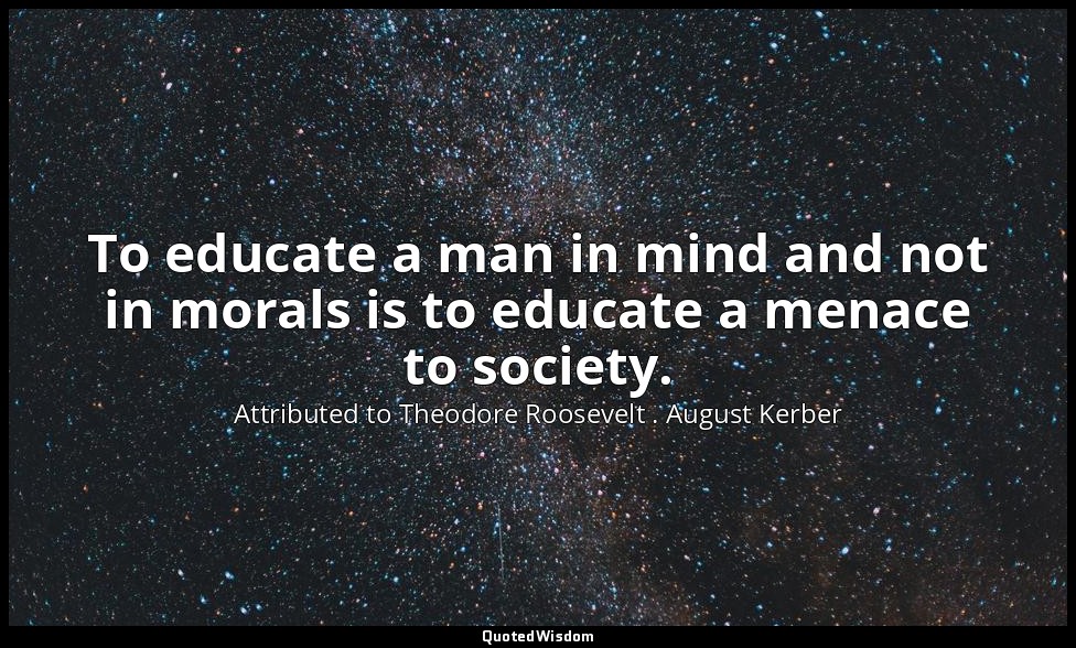 To educate a man in mind and not in morals is to educate a menace to society. — Attributed to Theodore Roosevelt . August Kerber