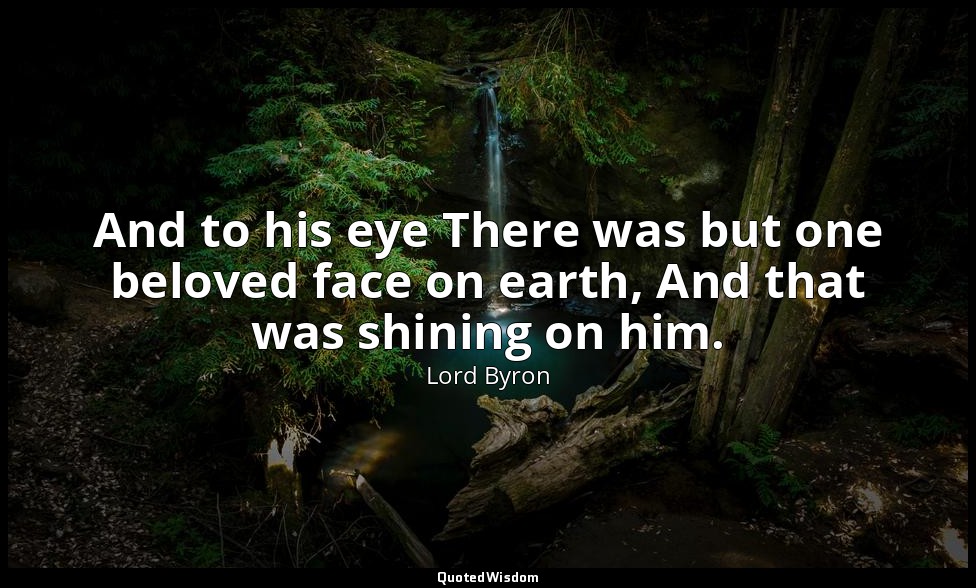 And to his eye There was but one beloved face on earth, And that was shining on  — Lord Byron