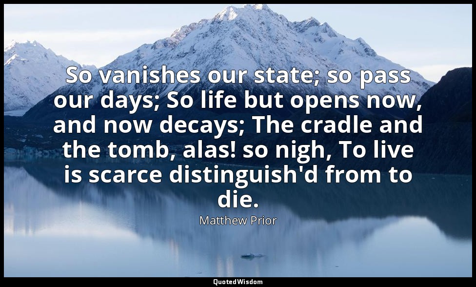 So vanishes our state; so pass our days; So life but opens now, and now decays;  — Matthew Prior