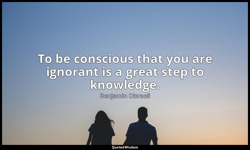 To be conscious that you are ignorant is a great step to knowledge. — Benjamin Disraeli