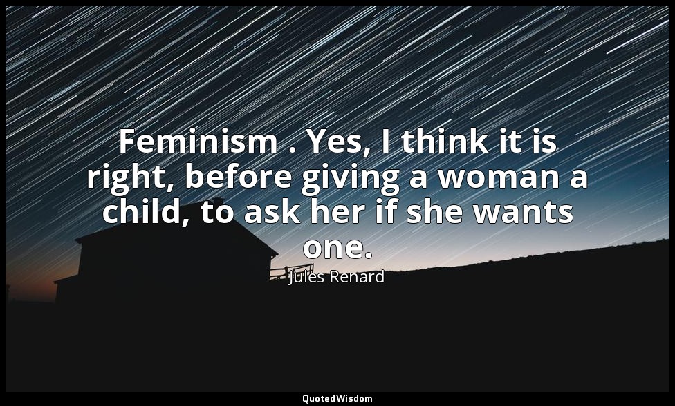 Feminism . Yes, I think it is right, before giving a woman a child, to ask her i — Jules Renard