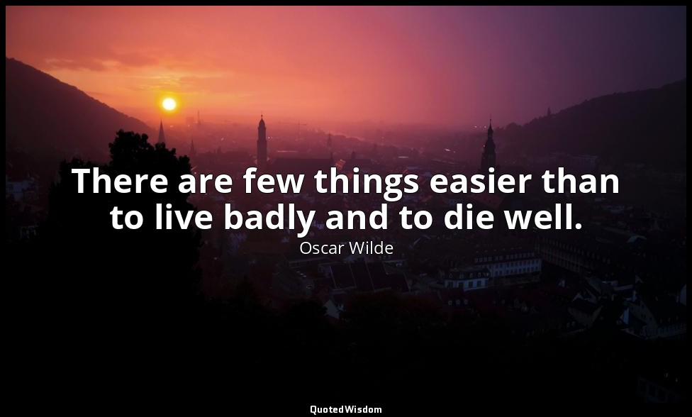 There are few things easier than to live badly and to die well. — Oscar Wilde