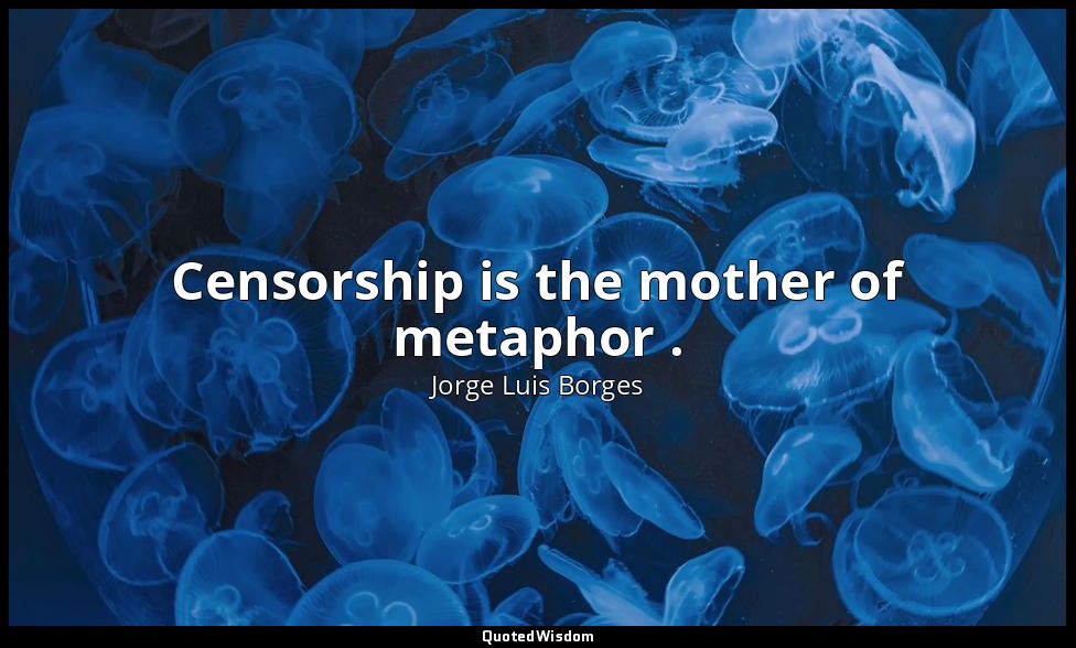 Censorship is the mother of metaphor . — Jorge Luis Borges