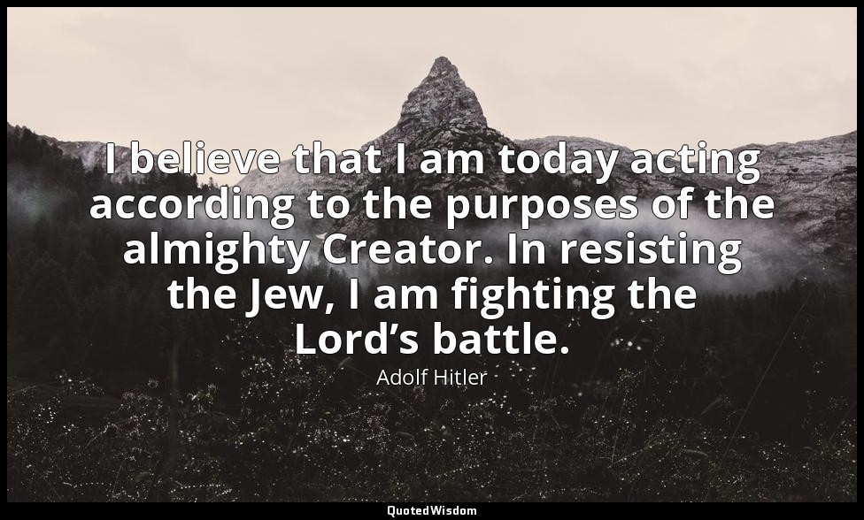 I believe that I am today acting according to the purposes of the almighty Creat — Adolf Hitler