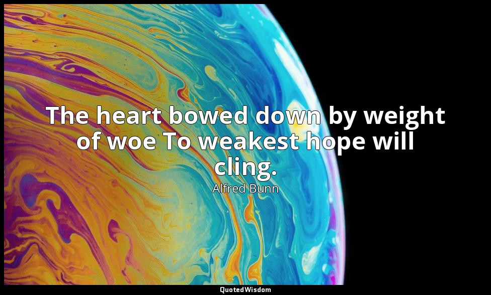 The heart bowed down by weight of woe To weakest hope will cling. — Alfred Bunn