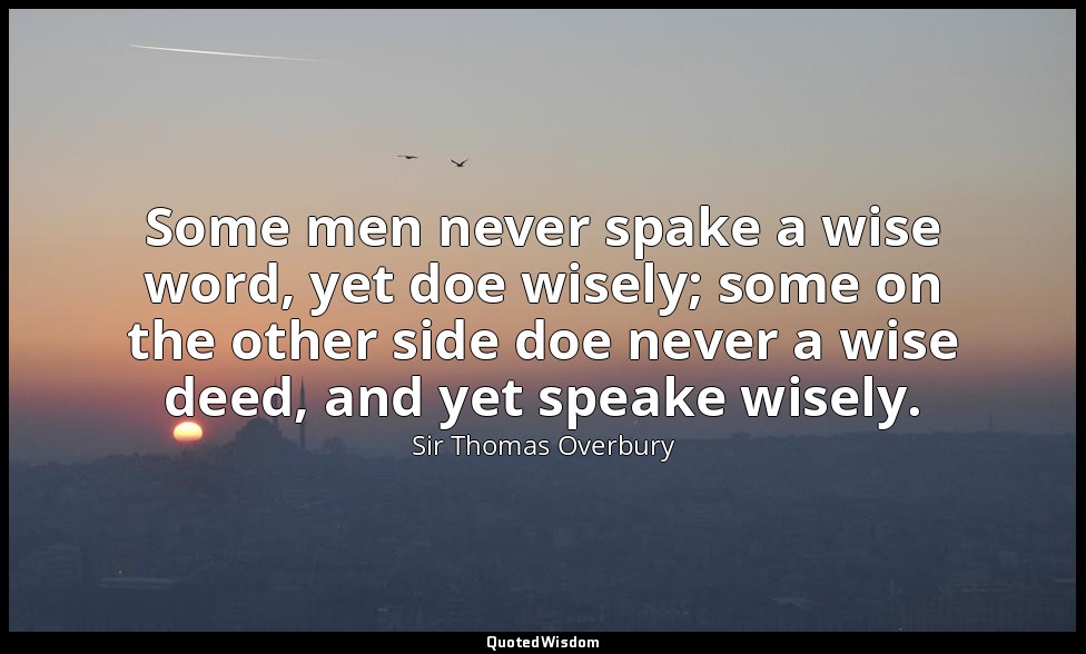 Some men never spake a wise word, yet doe wisely; some on the other side doe nev — Sir Thomas Overbury