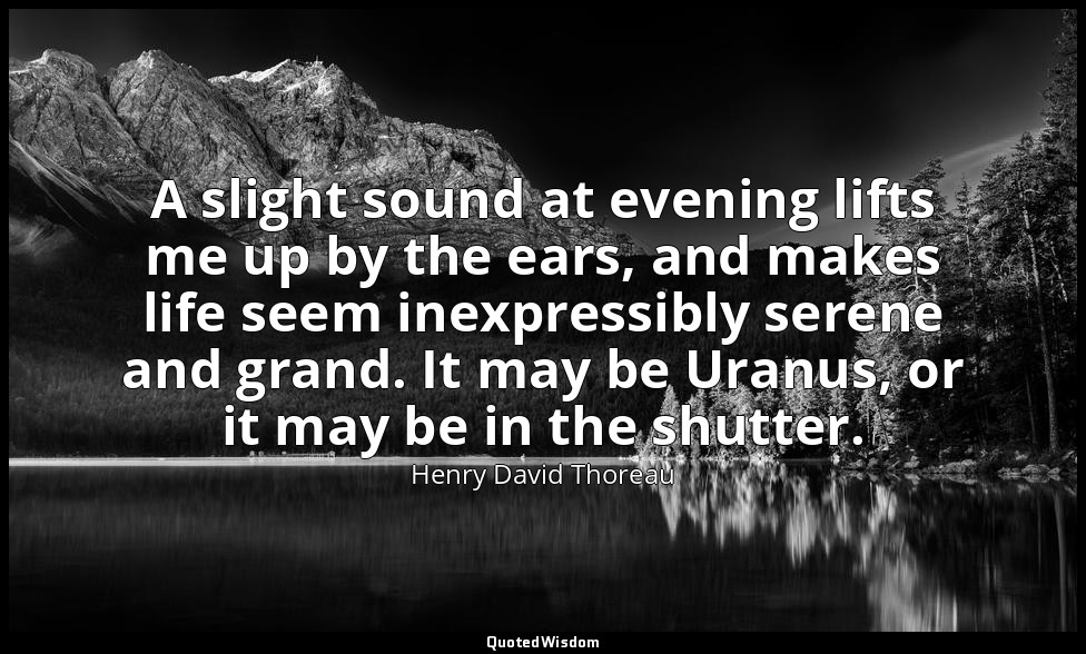 A slight sound at evening lifts me up by the ears, and makes life seem inexpress — Henry David Thoreau