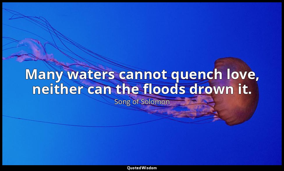 Many waters cannot quench love, neither can the floods drown it. — Song of Solomon