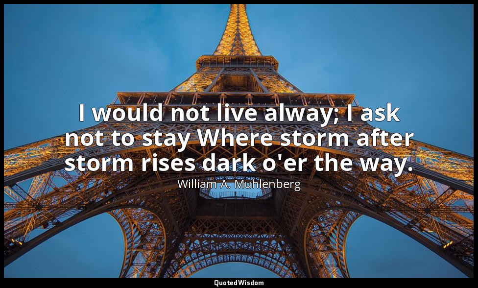 I would not live alway; I ask not to stay Where storm after storm rises dark o'e — William A. Muhlenberg