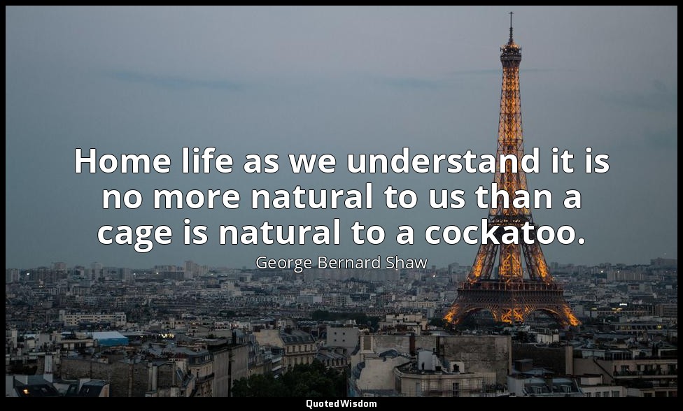 Home life as we understand it is no more natural to us than a cage is natural to — George Bernard Shaw