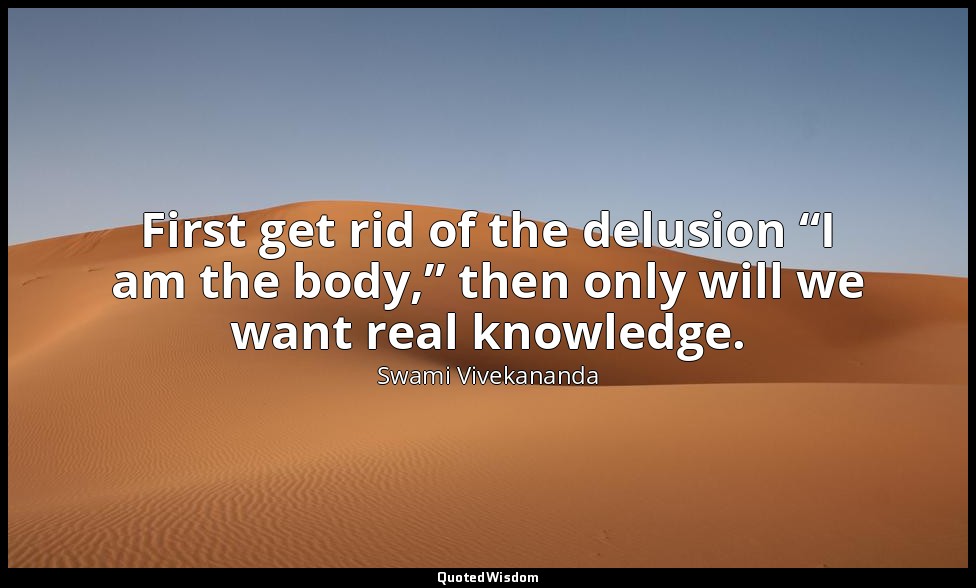 First get rid of the delusion “I am the body,” then only will we want real knowl — Swami Vivekananda