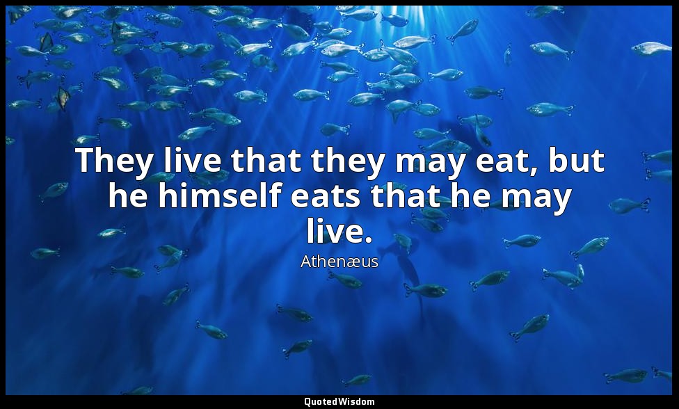 They live that they may eat, but he himself eats that he may live. — Athenæus