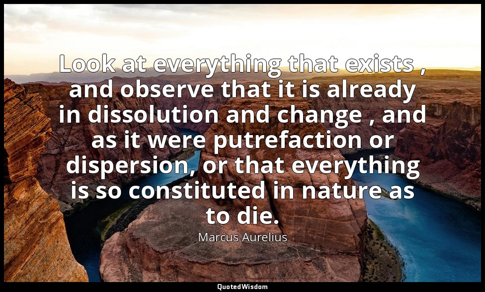 Look at everything that exists , and observe that it is already in dissolution a — Marcus Aurelius
