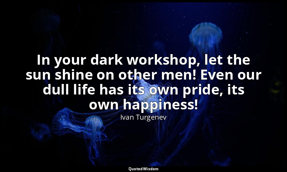 In your dark workshop, let the sun shine on other men! Even our dull life has it — Ivan Turgenev