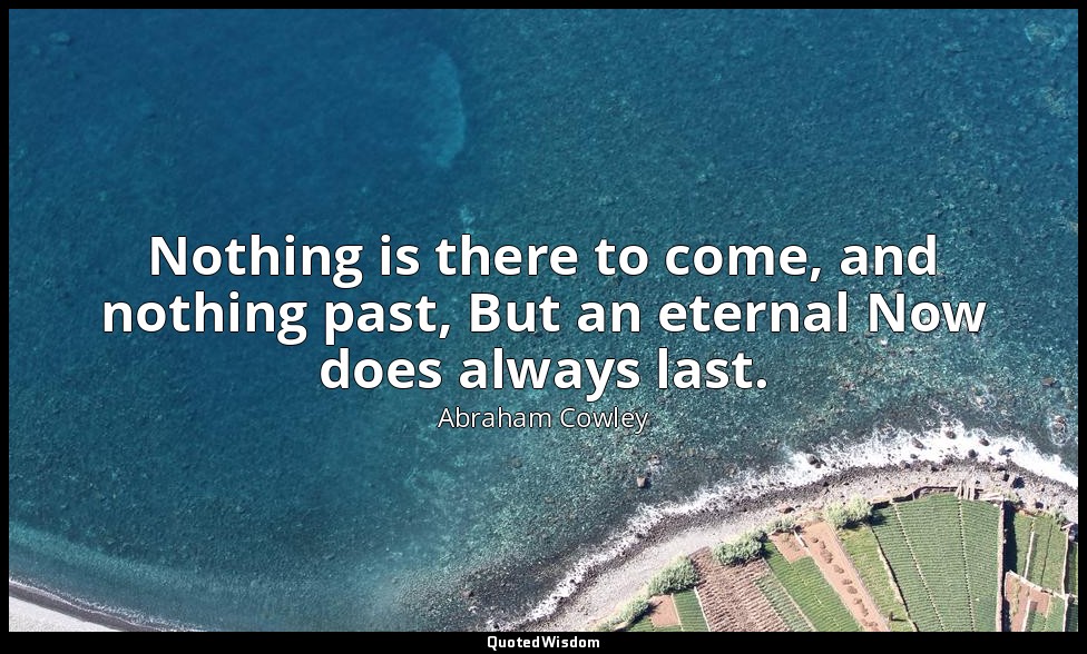 Nothing is there to come, and nothing past, But an eternal Now does always last. — Abraham Cowley