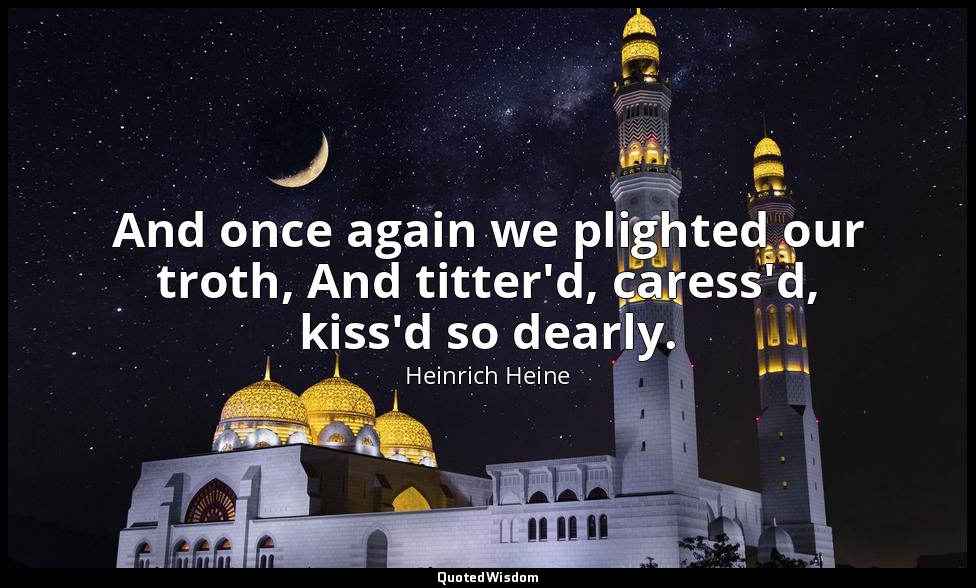 And once again we plighted our troth, And titter'd, caress'd, kiss'd so dearly. — Heinrich Heine