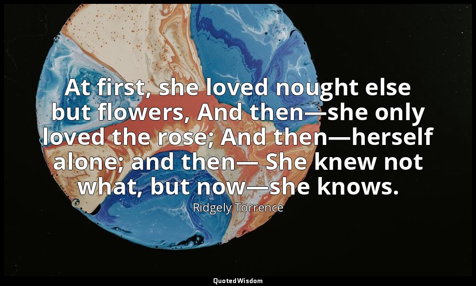 At first, she loved nought else but flowers, And then—she only loved the rose; A — Ridgely Torrence
