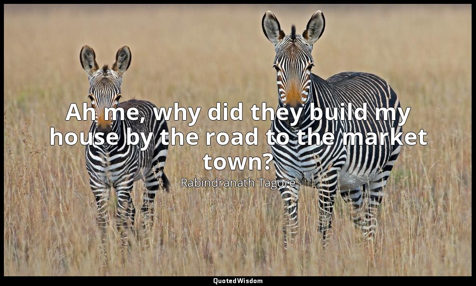Ah me, why did they build my house by the road to the market town? — Rabindranath Tagore