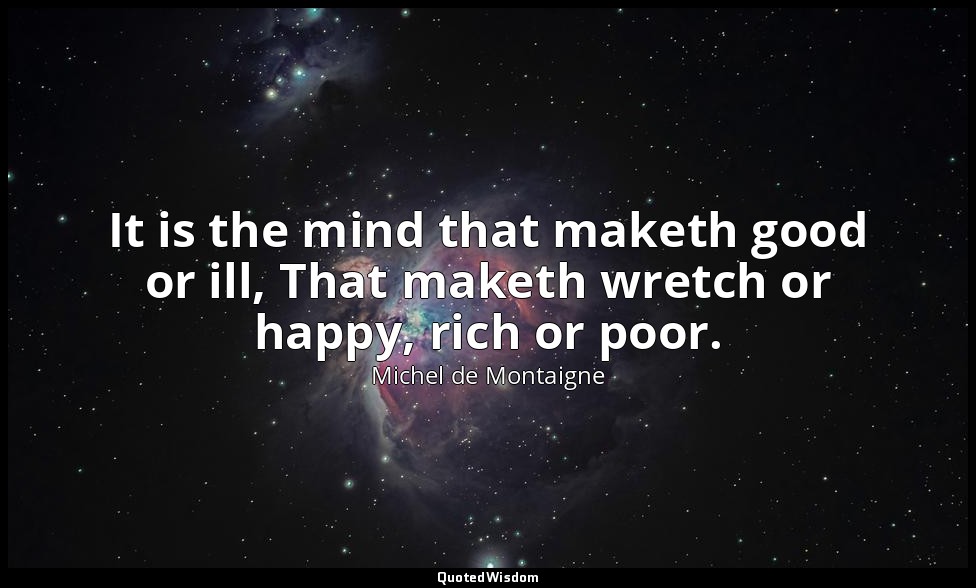 It is the mind that maketh good or ill, That maketh wretch or happy, rich or poo — Michel de Montaigne