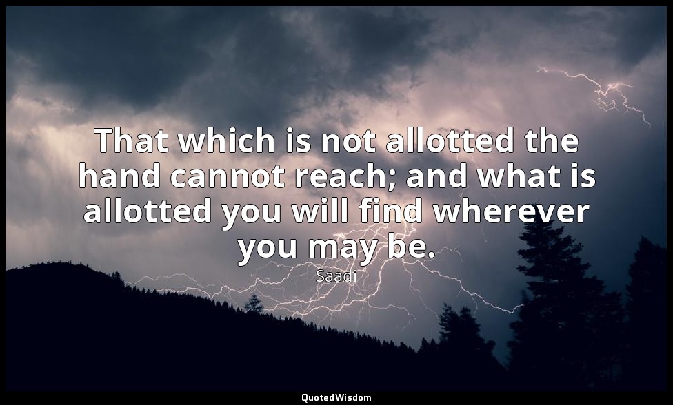 That which is not allotted the hand cannot reach; and what is allotted you will  — Saadi