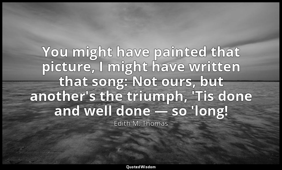 You might have painted that picture, I might have written that song: Not ours, b — Edith M. Thomas
